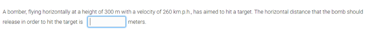 A bomber, flying horizontally at a height of 300 m with a velocity of 260 km.p.h., has aimed to hit a target. The horizontal distance that the bomb should
release in order to hit the target is
meters.
