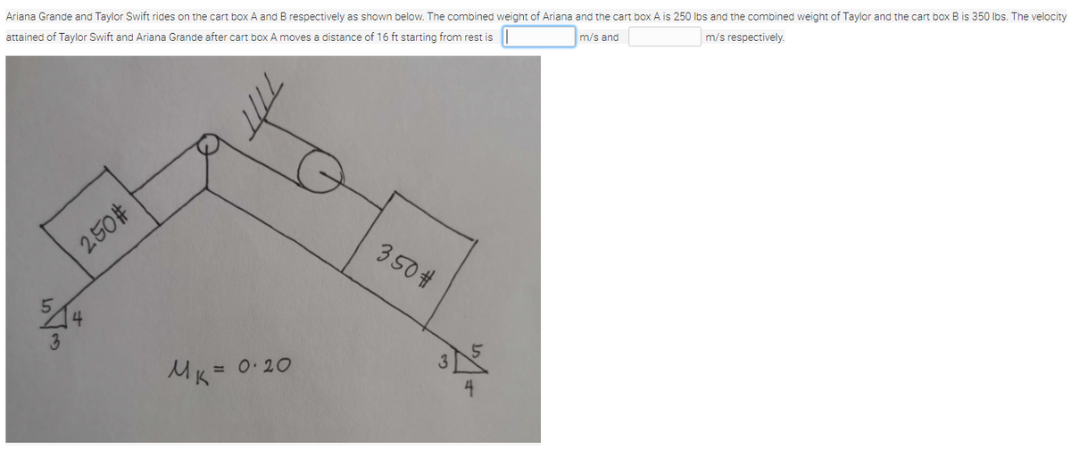 Ariana Grande and Taylor Swift rides on the cart box A and B respectively as shown below. The combined weight of Ariana and the cart box A is 250 lbs and the combined weight of Taylor and the cart box B is 350 lbs. The velocity
attained of Taylor Swift and Ariana Grande after cart box A moves a distance of 16 ft starting from rest is
m/s and
m/s respectively.
250#
350 #
3
MK= 0.20
4
