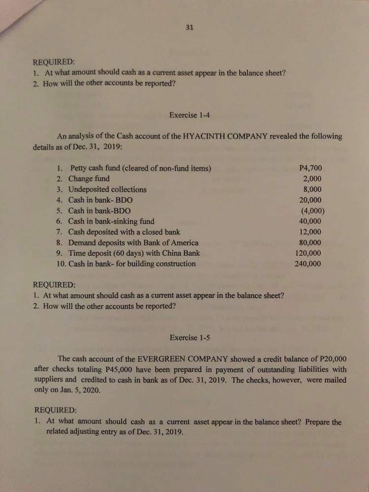 31
REQUIRED:
1. At what amount should cash as a current asset appear in the balance sheet?
2. How will the other accounts be reported?
Exercise 1-4
An analysis of the Cash account of the HYACINTH COMPANY revealed the following
details as of Dec. 31, 2019:
1. Petty cash fund (cleared of non-fund items)
2. Change fund
3. Undeposited collections
4. Cash in bank- BDO
5. Cash in bank-BDO
6. Cash in bank-sinking fund
7. Cash deposited with a closed bank
8. Demand deposits with Bank of America
9. Time deposit (60 days) with China Bank
10. Cash in bank- for building construction
P4,700
2,000
8,000
20,000
(4,000)
40,000
12,000
80,000
120,000
240,000
REQUIRED:
1. At what amount should cash as a current asset appear in the balance sheet?
2. How will the other accounts be reported?
Exercise 1-5
The cash account of the EVERGREEN COMPANY showed a credit balance of P20,000
after checks totaling P45,000 have been prepared in payment of outstanding liabilities with
suppliers and credited to cash in bank as of Dec. 31, 2019. The checks, however, were mailed
only on Jan. 5, 2020.
REQUIRED:
I. At what amount should cash as a current asset appear in the balance sheet? Prepare the
related adjusting entry as of Dec. 31, 2019.
