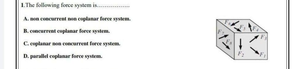 1.The following force system is...
A. non concurrent non coplanar force system.
B. concurrent coplanar force system.
Fs
C. coplanar non concurrent force system.
F2
D. parallel coplanar force system.
