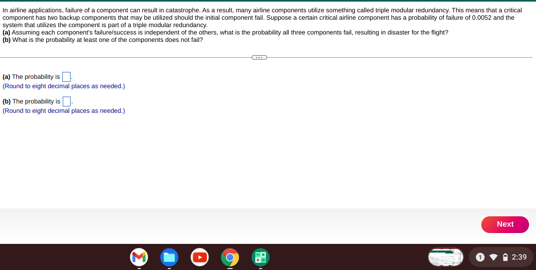 In airline applications, failure of a component can result in catastrophe. As a result, many airline components utilize something called triple modular redundancy. This means that a critical
component has two backup components that may be utilized should the initial component fail. Suppose a certain critical airline component has a probability of failure of 0.0052 and the
system that utilizes the component is part of a triple modular redundancy.
(a) Assuming each component's failure/success is independent of the others, what is the probability all three components fail, resulting in disaster for the flight?
(b) What the probability least one of the components does not fail?
(a) The probability is.
(Round to eight decimal places as needed.)
(b) The probability is
(Round to eight decimal places as needed.)
O
C
Next
2:39