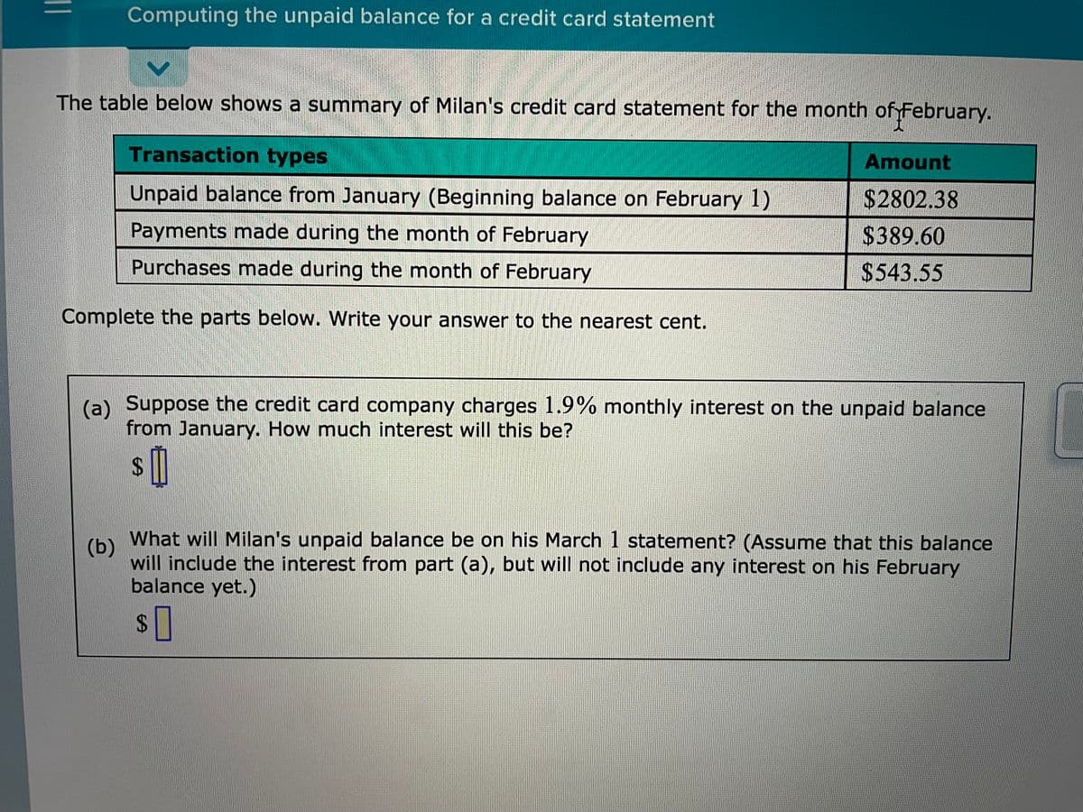 Computing the unpaid balance for a credit card statement
The table below shows a summary of Milan's credit card statement for the month of February.
Transaction types
Amount
Unpaid balance from January (Beginning balance on February 1)
$2802.38
Payments made during the month of February
$389.60
Purchases made during the month of February
$543.55
Complete the parts below. Write your answer to the nearest cent.
(a) Suppose the credit card company charges 1.9% monthly interest on the unpaid balance
from January. How much interest will this be?
24
What will Milan's unpaid balance be on his March 1 statement? (Assume that this balance
(b)
will include the interest from part (a), but will not include any interest on his February
balance yet.)
%24
||
