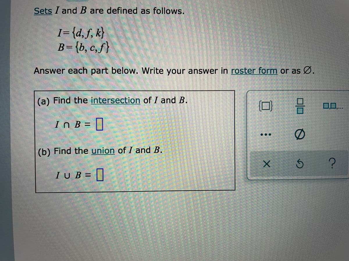 Sets I andB are defined as follows.
I={d,f, k}
B={b, c,f}
Answer each part below. Write your answer in roster form or as Ø.
(a) Find the intersection of I and B.
00...
InB%3=
(b) Find the union of I and B.
IUB = ||
產
