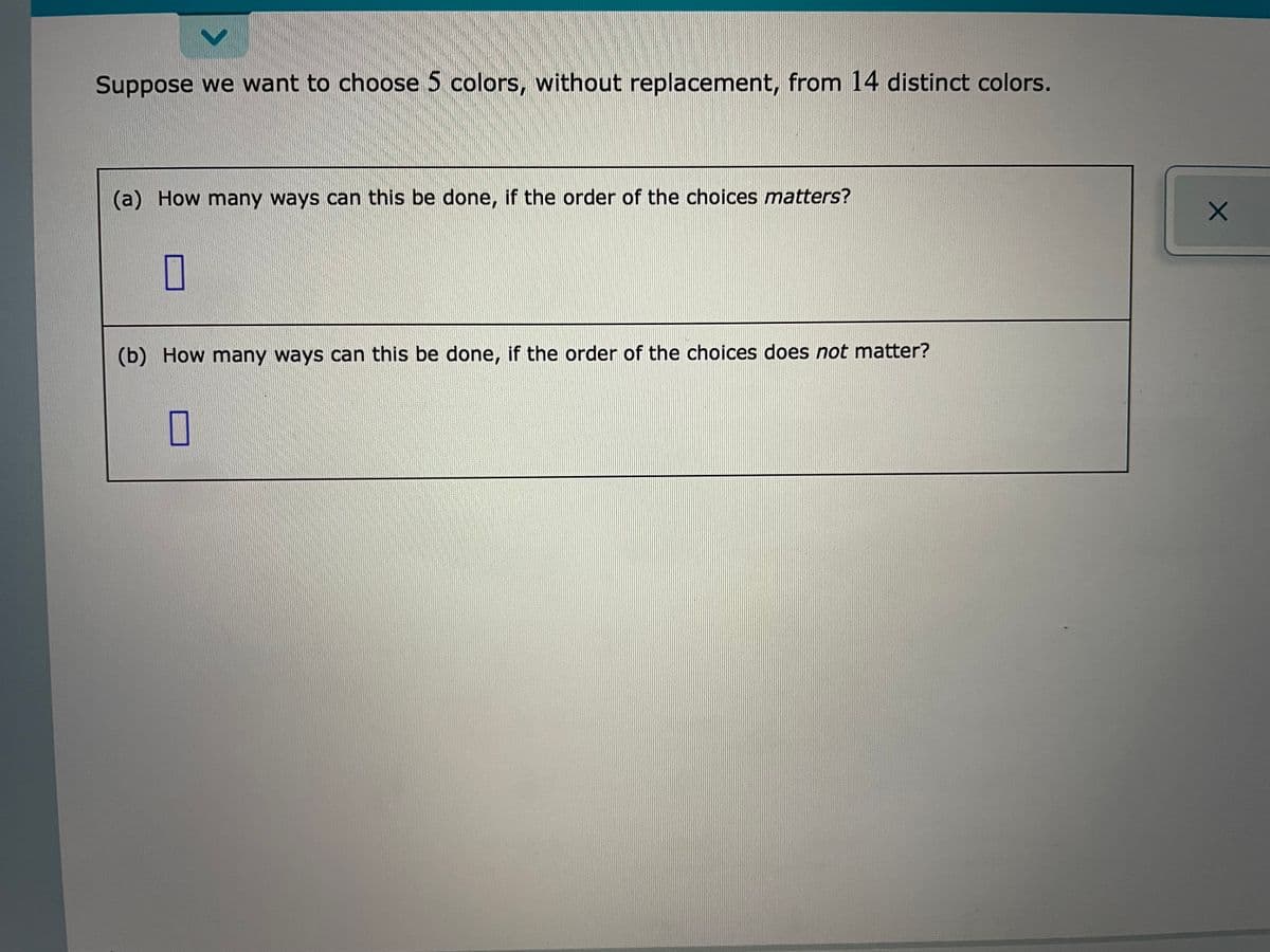 Suppose we want to choose 5 colors, without replacement, from 14 distinct colors.
(a) How many ways can this be done, if the order of the choices matters?
(b) How many ways can this be done, if the order of the choices does not matter?
O
