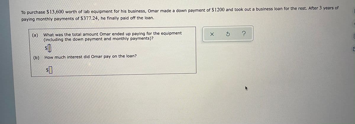 To purchase $13,600 worth of lab equipment for his business, Omar made a down payment of $1200 and took out a business loan for the rest. After 3 years of
paying monthly payments of $377.24, he finally paid off the loan.
(a) What was the total amount Omar ended up paying for the equipment
(including the down payment and monthly payments)?
(b)
How much interest did Omar pay on the loan?
