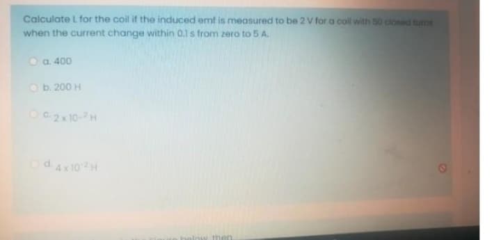 Calculate L for the coil if the induced emf is measured to be 2 V for a coll with 50 closed tums
when the current change within 0.1 s from zero to 5 A.
Ⓒa. 400
Ob. 200 H
OC-2x 10-2H
Od4x102H
below then.