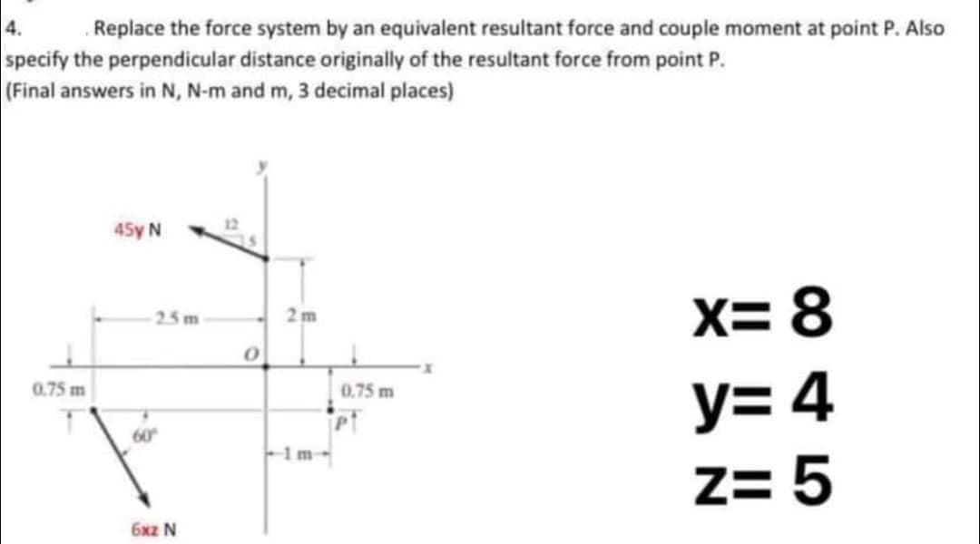 4.
Replace the force system by an equivalent resultant force and couple moment at point P. Also
specify the perpendicular distance originally of the resultant force from point P.
(Final answers in N, N-m and m, 3 decimal places)
0.75 m
T
45y N
25m
60°
6xz N
0
2m
-1m-
0.75 m
x=8
y=4
Z= 5