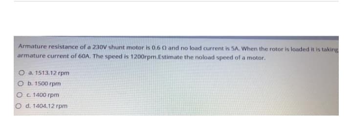 Armature resistance of a 230V shunt motor is 0.6 0 and no load current is 5A. When the rotor is loaded it is taking
armature current of 60A. The speed is 1200rpm.Estimate the noload speed of a motor.
a. 1513.12 rpm
b. 1500 rpm
O c. 1400 rpm
O d. 1404.12 rpm