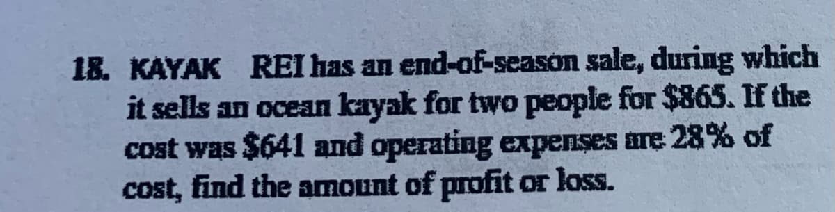 18. KAYAK REI has an end-of-season sale, during which
it sells an ocean kayak for two people for $865. If the
cost was $641 and operating expenses are 28% of
cost, find the amount of profit or loss.
