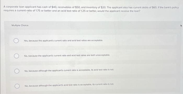 A corporate loan applicant has cash of $40, receivables of $50, and inventory of $20. The applicant also has current debts of $65. If the bank's policy
requires a current ratio of 1.75 or better and an acid test ratio of 1.25 or better, would the applicant receive the loan?
Multiple Choice
Yes, because the applicant's current ratio and acid test ratios are acceptable.
No, because the applicant's current ratio and acid test ratios are both unacceptable.
No, because although the applicant's current ratio is acceptable, its acid test ratio is not.
No, because although the applicant's acid test ratio is acceptable, its current ratio is not