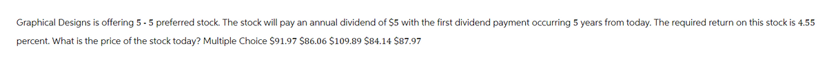 Graphical Designs is offering 5 - 5 preferred stock. The stock will pay an annual dividend of $5 with the first dividend payment occurring 5 years from today. The required return on this stock is 4.55
percent. What is the price of the stock today? Multiple Choice $91.97 $86.06 $109.89 $84.14 $87.97