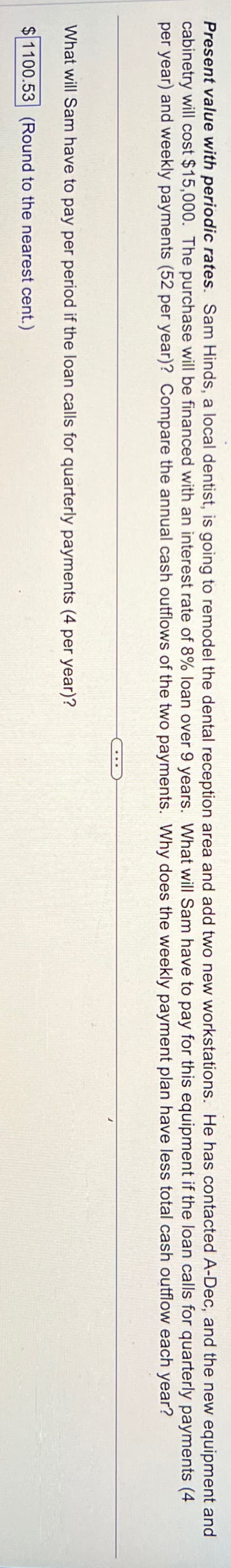 Present value with periodic rates. Sam Hinds, a local dentist, is going to remodel the dental reception area and add two new workstations. He has contacted A-Dec, and the new equipment and
cabinetry will cost $15,000. The purchase will be financed with an interest rate of 8% loan over 9 years. What will Sam have to pay for this equipment
per year) and weekly payments (52 per year)? Compare the annual cash outflows of the two payments. Why does the weekly payment plan have less total cash outflow each year?
if the loan calls for quarterly
payments (4
What will Sam have to pay per period if the loan calls for quarterly payments (4 per year)?
$1100.53 (Round to the nearest cent.)
****
