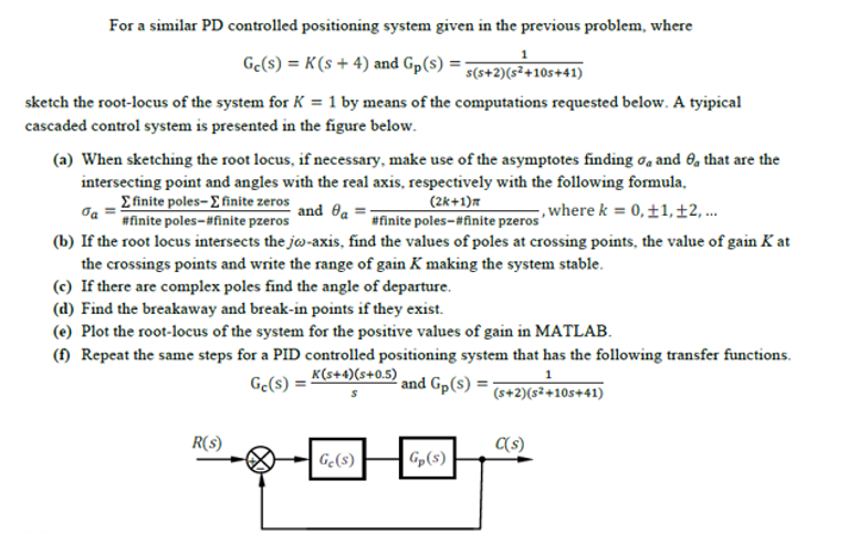 For a similar PD controlled positioning system given in the previous problem, where
Ge(s) = K(s + 4) and Gp(s) =;
s(s+2)(s²+10s+41)
sketch the root-locus of the system for K = 1 by means of the computations requested below. A tyipical
cascaded control system is presented in the figure below.
(a) When sketching the root locus, if necessary, make use of the asymptotes finding ơa and 6, that are the
intersecting point and angles with the real axis, respectively with the following formula,
£finite poles- E finite zeros
#finite poles-#finite pzeros
(2k+1)r
#finite poles-#finite pzeros
and Oa
,where k = 0,±1, ±2, ..
(b) If the root locus intersects the jw-axis, find the values of poles at crossing points, the value of gain K at
the crossings points and write the range of gain K making the system stable.
(c) If there are complex poles find the angle of departure.
(d) Find the breakaway and break-in points if they exist.
(e) Plot the root-locus of the system for the positive values of gain in MATLAB.
(f) Repeat the same steps for a PID controlled positioning system that has the following transfer functions.
1
Ge(s) = K(s+4)(s+0.5)
and Gp(s) = (s+2)(s²+10s+41)
R(s)
(s)
G.(s)
Gp(s)
