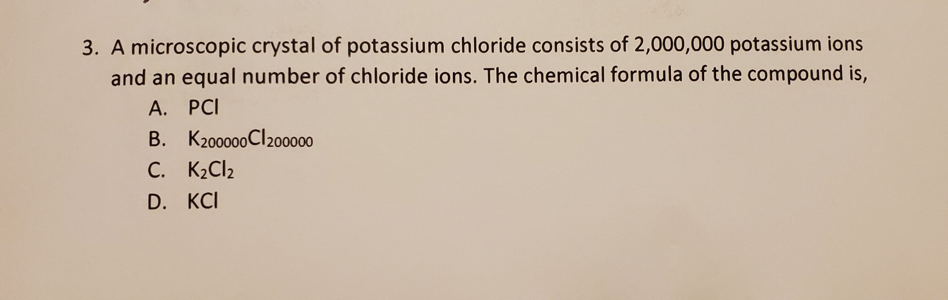 A microscopic crystal of potassium chloride consists of 2,000,000 potassium ions
and an equal number of chloride ions. The chemical formula of the compound is,
А. РCI
B. K200000CI20000
C. K2CI2
D. KCI
