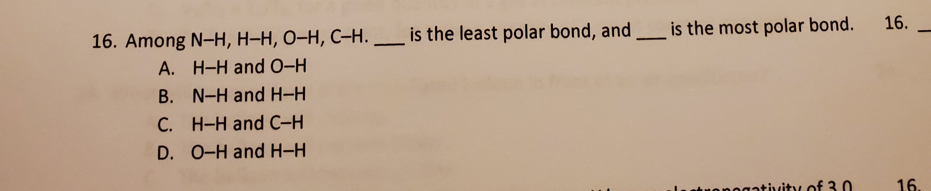 16. Among N-H, H-H, O-H, C-H.
is the least polar bond, and is the most polar bond.
A. H-H and 0-H
B. N-H and H-H
C. H-H and C-H
D. 0-H and H-H
