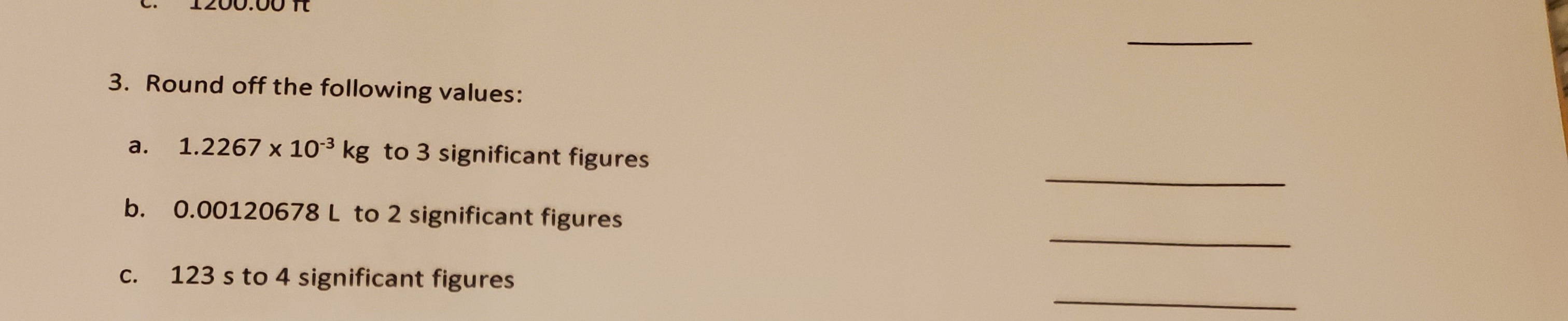 3. Round off the following values:
а.
1.2267 x 103 kg to 3 significant figures
b. 0.00120678 L to 2 significant figures
С.
123 s to 4 significant figures
