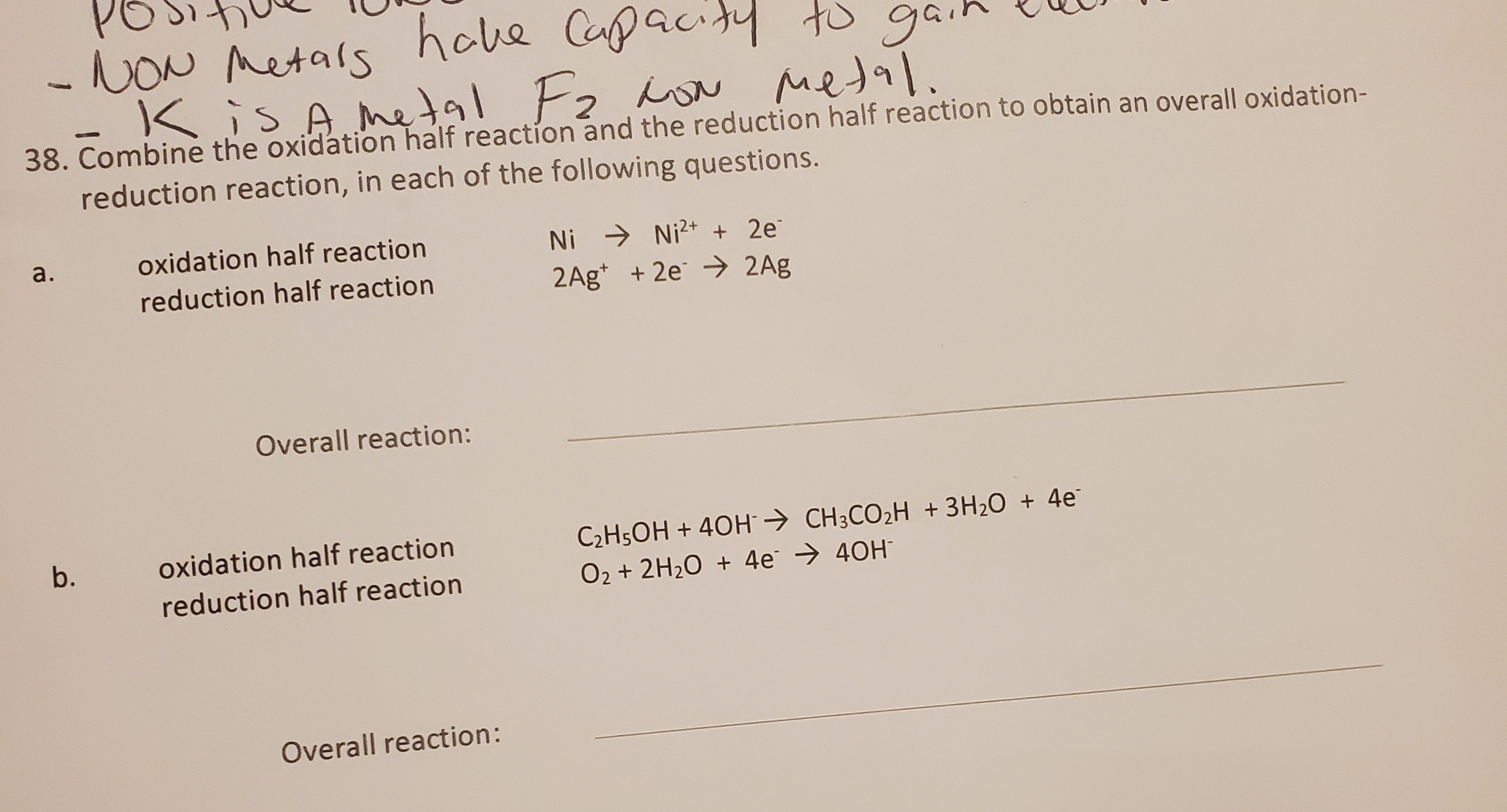 -KisA metal F2
Combine the oxidation half reaction and the reduction half reaction to obtain an overall oxidation-
reduction reaction, in each of the following questions.
oxidation half reaction
Ni → Ni2+ + 2e
reduction half reaction
2Ag* + 2e > 2Ag
Overall reaction:
C2H5OH + 40H CH3CO2H +3H20 + 4e
02 + 2H20 + 4e → 40H
oxidation half reaction
reduction half reaction
