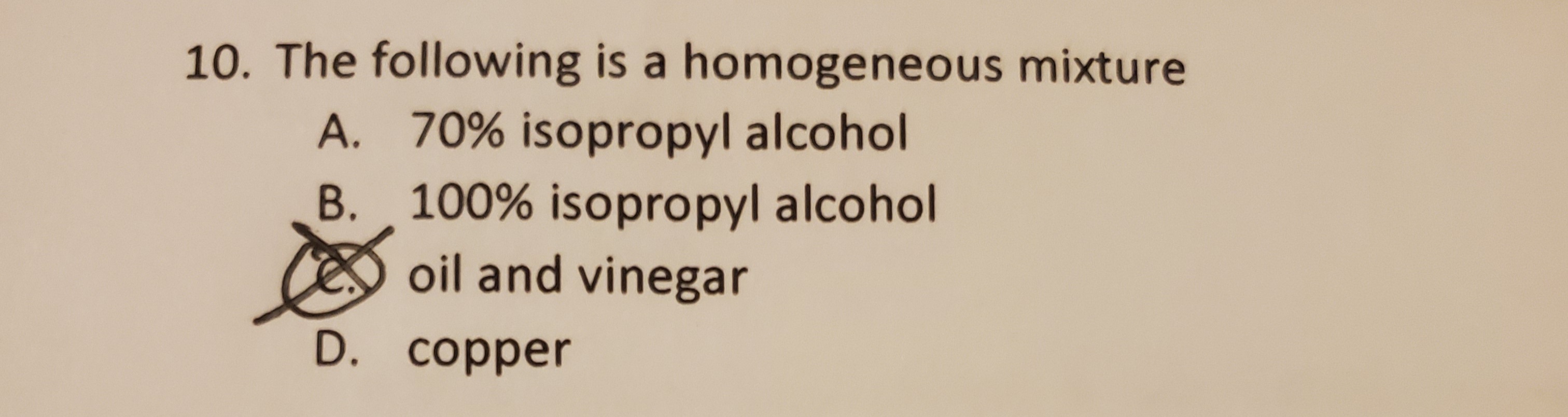 10. The following is a homogeneous mixture
A. 70% isopropyl alcohol
B. 100% isopropyl alcohol
CES oil and vinegar
D. copper
