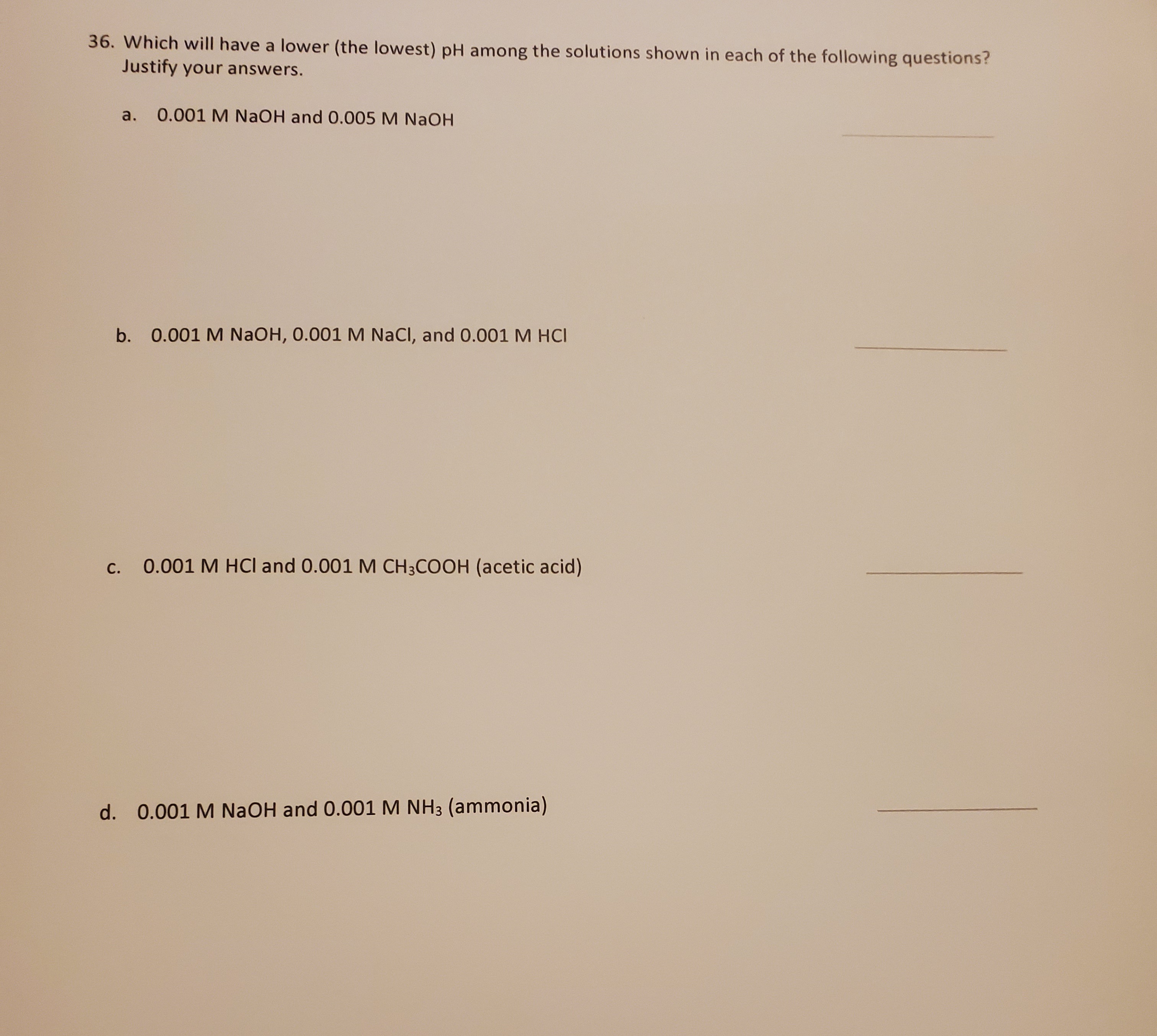 36. Which will have a lower (the lowest) pH among the solutions shown in each of the following questions?
Justify your answers.
a.
0.001 M NaOH and 0.005 M NaOH
b. 0.001 M NaOH, 0.001 M NaCl, and 0.001 M HCI
С.
0.001 M HCI and 0.001 M CH;COOH (acetic acid)
d. 0.001 M NaOH and 0.001 M NH3 (ammonia)
