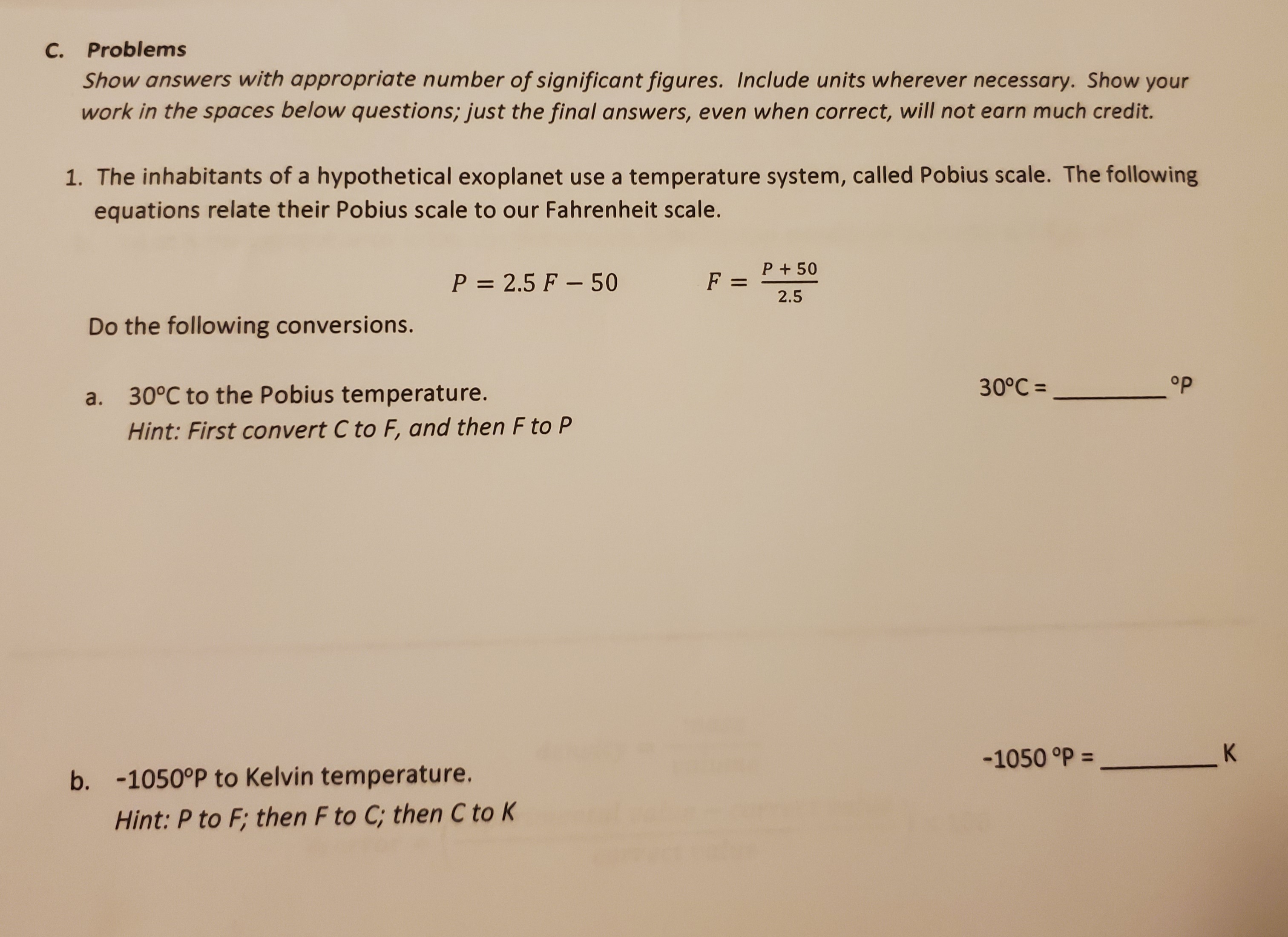 1. The inhabitants of a hypothetical exoplanet use a temperature system, called Pobius scale. The following
equations relate their Pobius scale to our Fahrenheit scale.
P = 2.5 F – 50
P + 50
F =
%3D
2.5
Do the following conversions.
30°C =
op
a. 30°C to the Pobius temperature.
Hint: First convert C to F, and then F to P
-1050 °P =
%3D
b. -1050°P to Kelvin temperature.
Hint: P to F; then F to C; then C to K
