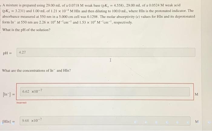 A mixture is prepared using 29.00 mL of a 0.0718 M weak base (pK₁ = 4.558), 29.00 mL of a 0.0524 M weak acid
(pK, = 3.231) and 1.00 mL of 1.21 x 10-4 M HIn and then diluting to 100.0 mL, where HIn is the protonated indicator. The
absorbance measured at 550 nm in a 5.000 cm cell was 0.1298. The molar absorptivity (e) values for HIn and its deprotonated
form In at 550 nm are 2.26 x 104 M-¹cm¹ and 1.53 x 104 M-¹cm¹, respectively.
What is the pH of the solution?
pH = 4.27
What are the concentrations of In and Hin?
[In] =
[Hin] =
6.62 X10-7
Incorrect
9.68 x10-7
I
M
M