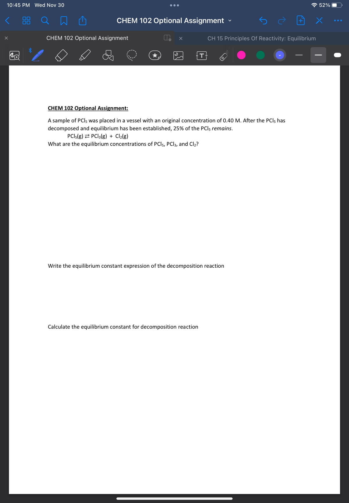 10:45 PM Wed Nov 30
X
Po
88
CHEM 102 Optional Assignment
CHEM 102 Optional Assignment
x
T
CH 15 Principles Of Reactivity: Equilibrium
CHEM 102 Optional Assignment:
A sample of PCIs was placed in a vessel with an original concentration of 0.40 M. After the PCI, has
decomposed and equilibrium has been established, 25% of the PCI5 remains.
PCI5(g) PC|3(g) + Cl₂(g)
What are the equilibrium concentrations of PCI 5, PCl3, and Cl₂?
Calculate the equilibrium constant for decomposition reaction
Write the equilibrium constant expression of the decomposition reaction
52%