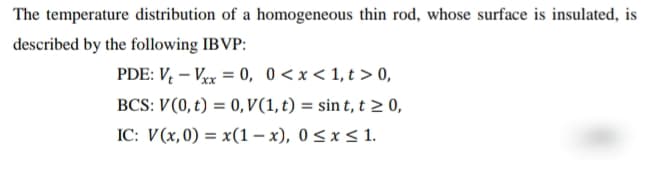 The temperature distribution of a homogeneous thin rod, whose surface is insulated, is
described by the following IBVP:
PDE: V – Vx = 0, 0<x< 1,t > 0,
%3D
BCS: V(0, t) = 0, V(1, t) = sin t, t > 0,
IC: V(x,0) = x(1 – x), 0 < x < 1.
