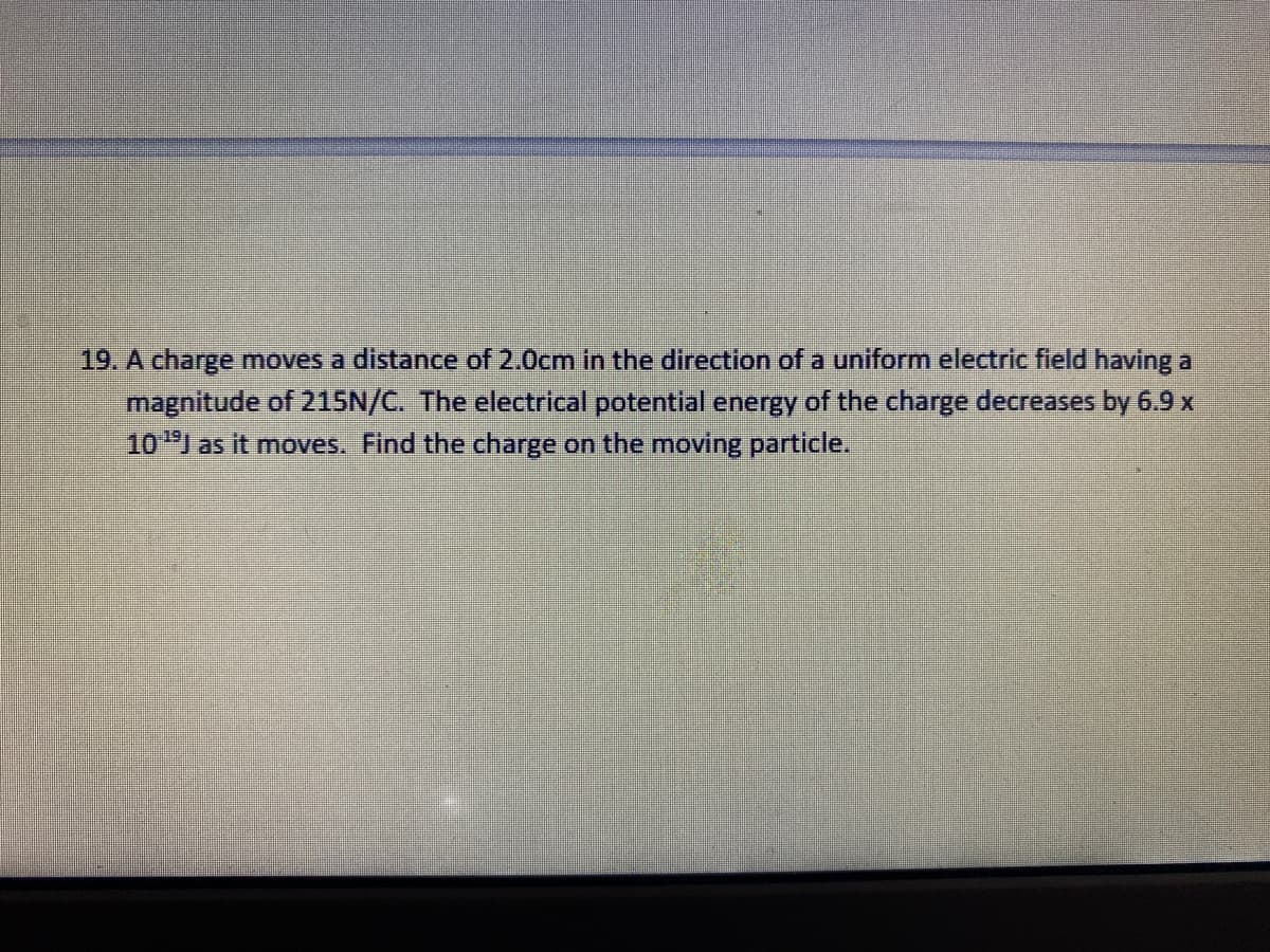 19. A charge moves a distance of 2.0cm in the direction of a uniform electric field having a
magnitude of 215N/C. The electrical potential energy of the charge decreases by 6.9 x
10I as it moves. Find the charge on the moving particle.
