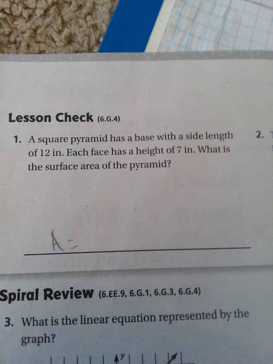 Lesson Check (6.G.4)
1. A square pyramid has a base with a side length
of 12 in. Each face has a height of 7 in. What is
the surface area of the pyramid?
2.
Spiral Review (6.EE.9, 6.G.1, 6.G.3, 6.G.4)
3. What is the linear equation represented by the
graph?

