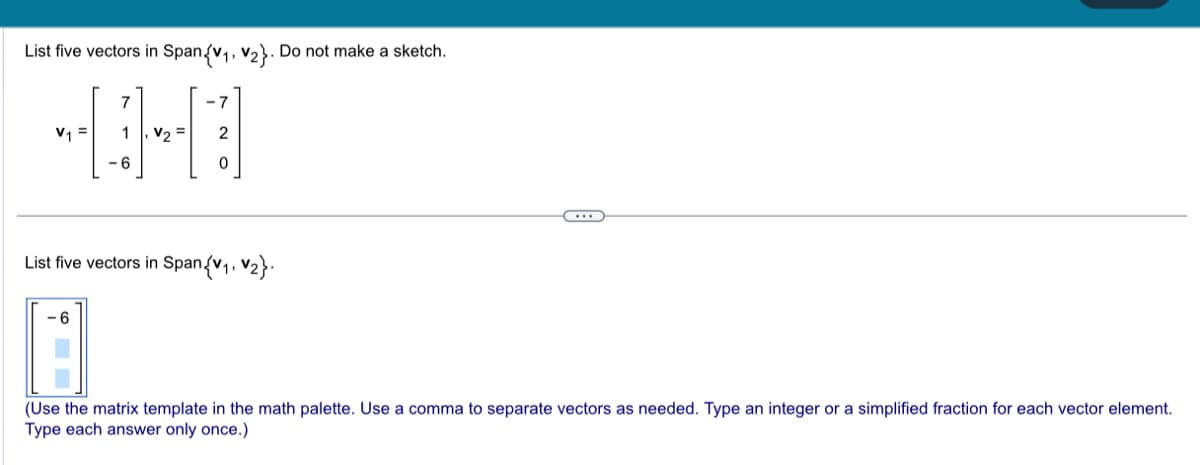 List five vectors in Span{V₁, V₂}. Do not make a sketch.
7
403
V₁ = 1 V₂ = 2
6
-7
List five vectors in Span{V₁, V₂}.
-6
L
(Use the matrix template in the math palette. Use a comma to separate vectors as needed. Type an integer or a simplified fraction for each vector element.
Type each answer only once.)