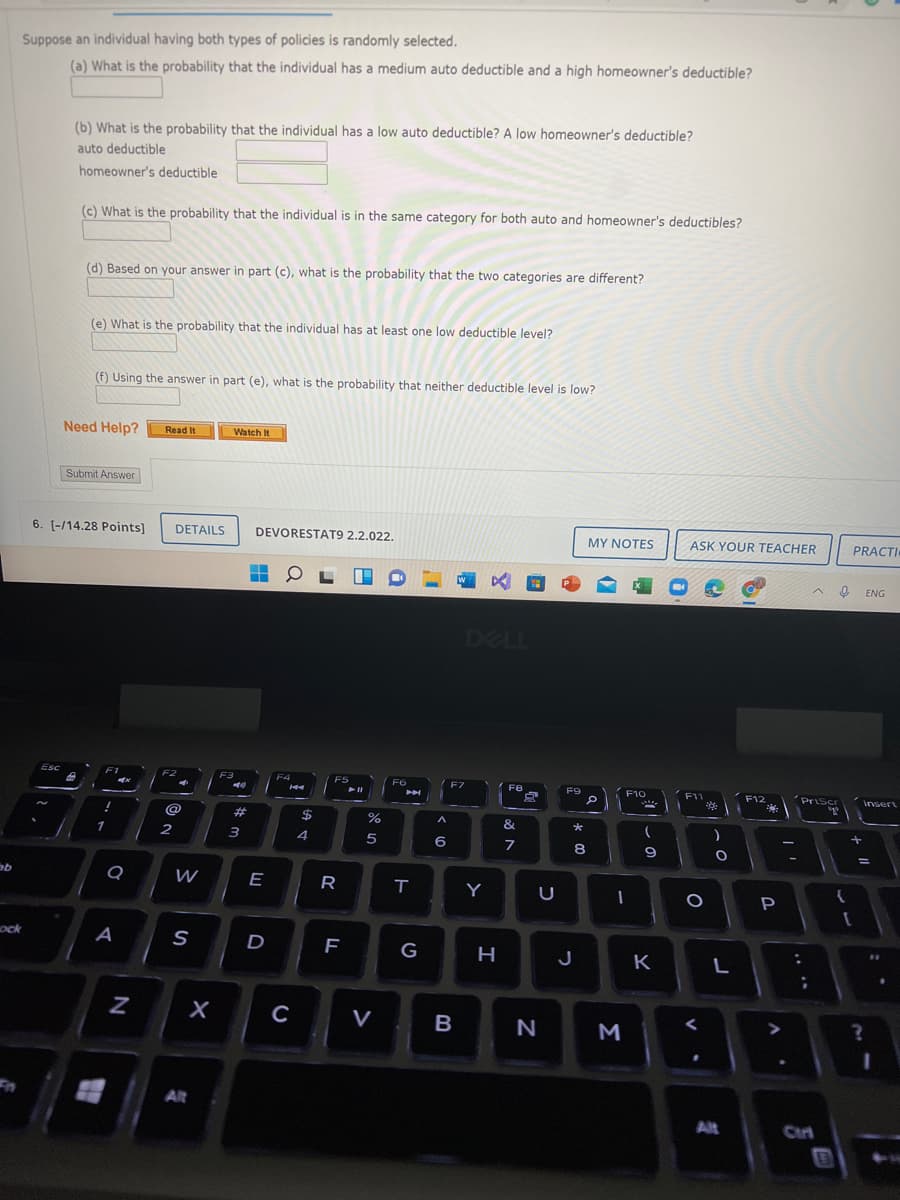 Suppose an individual having both types of policies is randomly selected.
(a) What is the probability that the individual has a medium auto deductible and a high homeowner's deductible?
(b) What is the probability that the individual has a low auto deductible? A low homeowner's deductible?
auto deductible
homeowner's deductible
(c) What is the probability that the individual is in the same category for both auto and homeowner's deductibles?
(d) Based on your answer in part (c), what is the probability that the two categories are different?
(e) What is the probability that the individual has at least one low deductible level?
(f) Using the answer in part (e), what is the probability that neither deductible level is low?
Need Help?
Read It
Watch It
Submit Answer
6. [-/14.28 Points]
DETAILS
DEVORESTAT9 2.2.022.
MY NOTES
ASK YOUR TEACHER
PRACTI
ENG
DELL
Esc
F1
F2
F3
F4
F5
F6
F7
F9
F10
Priscr
F11
F12
Insert
@
%23
$
&
1
4
5
8
9
W
E
R
Y
P
ock
A
S
D
G
J
K
C
V
Alt
Alt
Ctr
Σ
エ
