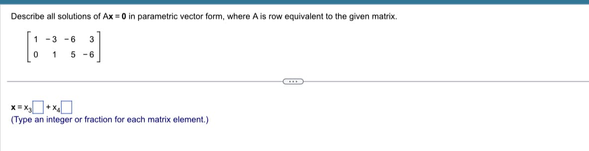 Describe all solutions of Ax = 0 in parametric vector form, where A is row equivalent to the given matrix.
1-3 -6
3
[***]
0 1
5
-6
X=X3
(Type an integer or fraction for each matrix element.)
+