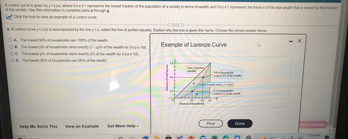 A Lorenz curve is given by y =L(x), where 0sxs1 represents the lowest fraction of the population of a society in terms of wealth and 0sys1 represents the fraction of the total wealth that is owned by that fraction
of the society. Use this information to complete parts a through g.
W Click the icon to view an example of a Lorenz curve.
a. A Lorenz curve y = L(x) is accompanied by the line y = x, called the line of perfect equality. Explain why this line is given this name. Choose the correct answer below.
O A. The lowest 50% of households own 100% of the wealth.
O B. The lowest p% of households owns exactly (1- p)% of the wealth for 0sps 100.
Example of Lorenze Curve
OC. The lowest p% of households owns exactly p% of the wealth for 0sps 100.
O D. The lowest 50% of households own 60% of the wealth.
LO-
Line of perfect
equality
0.8 of households
control 0.6 of the wealth
Lorenz curve, y- Lx)
0.2
0.5 of houscholds
control 0.2 of the wealth
+FI+++++++
as os
10
Fraction of households
Print
Done
Help Me Solve This
View an Example
Get More Help -
Check Answer
12:36 PM
21°C
ENG
