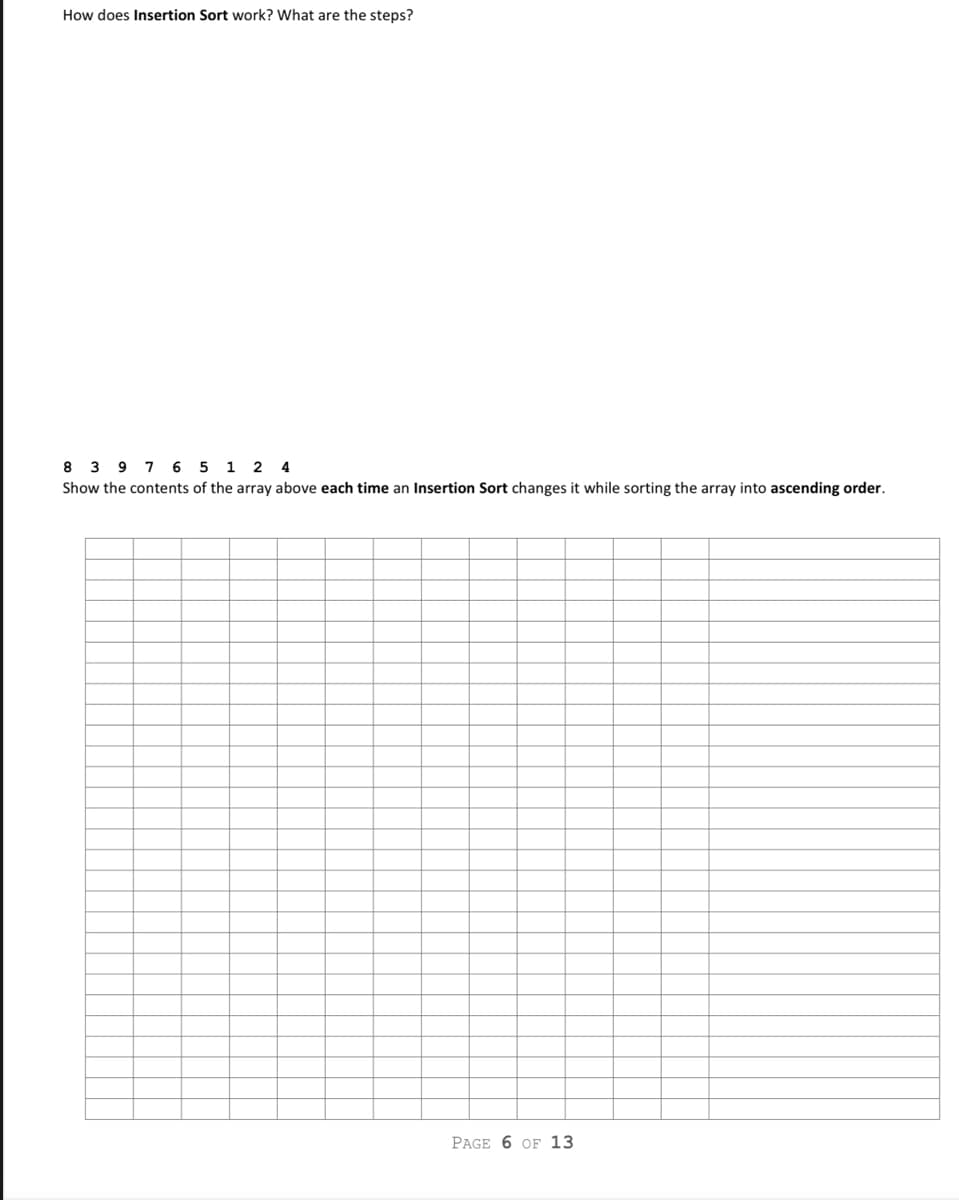 How does Insertion Sort work? What are the steps?
8 3 9 7 6 5 1 2 4
Show the contents of the array above each time an Insertion Sort changes it while sorting the array into ascending order.
PAGE 6 OF 13
