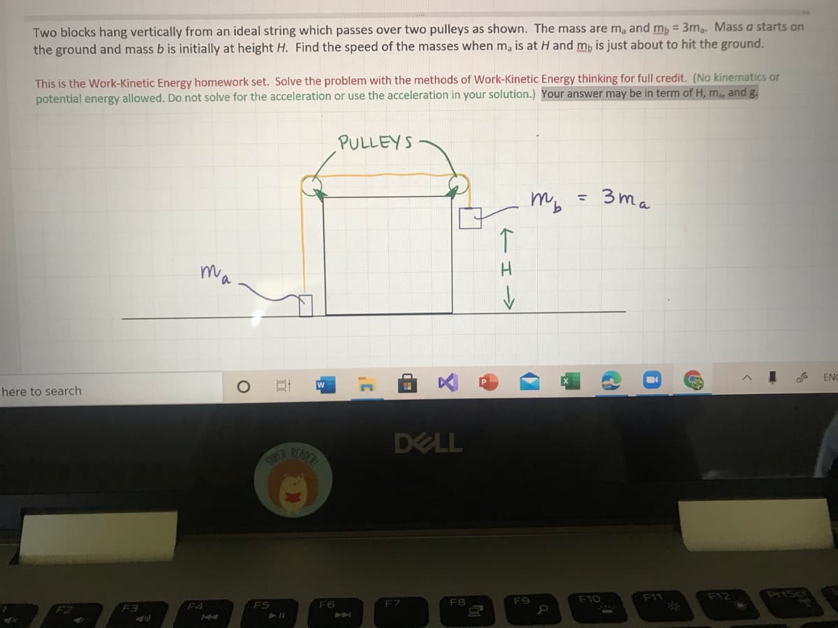 Two blocks hang vertically from an ideal string which passes over two pulleys as shown. The mass are m, and mb = 3m,. Mass a starts an
the ground and mass b is initially at height H. Find the speed of the masses when ma is at H and mp is just about to hit the ground.
This is the Work-Kinetic Energy homework set. Solve the problem with the methods of Work-Kinetic Energy thinking for full credit. (No kinematics or
potential energy allowed. Do not solve for the acceleration or use the acceleration in your solution.) Your answer may be in term of H, m, and g.
PULLEYS
mb
3ma
%3D
ma
ENC
here to search
DELL
RADER
SUPER
PriScr
F9
F10
F11
F12
F3
F4
F5
F6
F7
F8
ーエー>
