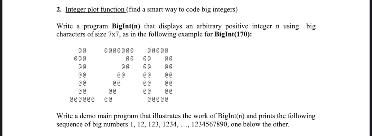 2. Integer plot function (find a smart way to code big integers)
Write a program BigInt(n) that displays an arbitrary positive integer n using big
characters of size 7x7, as in the following example for BigInt(170):
@@
@@@
@@
@@
@@
@@
CLLLLL
CLLLLLL
@@
@@
CELLE
@@
@@
@@
@@
@@
@@
@@
@@
@@@@@
Write a demo main program that illustrates the work of BigInt(n) and prints the following
sequence of big numbers 1, 12, 123, 1234, ..., 1234567890, one below the other.