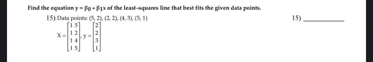 Find the equation y = ß0 + B1x of the least-squares line that best fits the given data points.
15) Data points: (5, 2), (2, 2), (4, 3), (5, 1)
X =
12
14
15
y =
15)