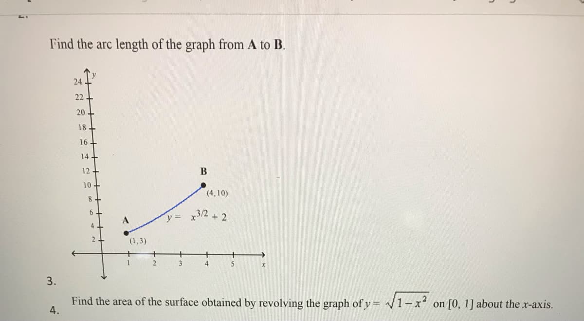 Find the arc length of the graph from A to B.
24
22
20
18
16-
14+
12
10
(4,10)
8.
6
y =
3/2 + 2
(1,3)
+
1
4
3.
Find the area of the surface obtained by revolving the graph of y = /1-x on [0, 1] about the x-axis.
4.
