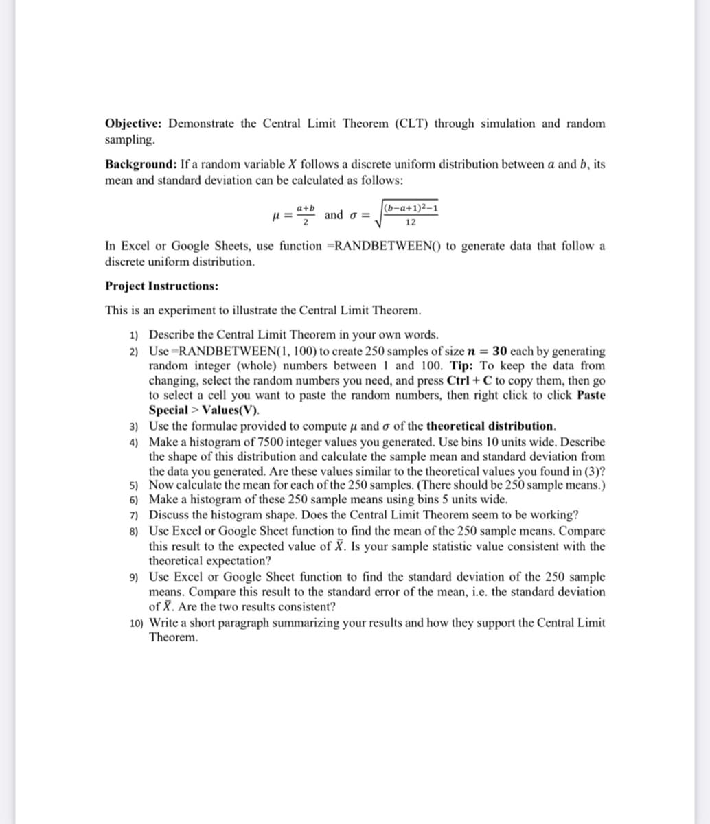 Objective: Demonstrate the Central Limit Theorem (CLT) through simulation and random
sampling.
Background: If a random variable X follows a discrete uniform distribution between a and b, its
mean and standard deviation can be calculated as follows:
a+b
(b-a+1)2-1
and o =
12
In Excel or Google Sheets, use function =RANDBETWEEN() to generate data that follow a
discrete uniform distribution.
Project Instructions:
This is an experiment to illustrate the Central Limit Theorem.
1) Describe the Central Limit Theorem in your own words.
2) Use=RANDBETWEEN(1, 100) to create 250 samples of size n = 30 each by generating
random integer (whole) numbers between 1 and 100. Tip: To keep the data from
changing, select the random numbers you need, and press Ctrl + C to copy them, then go
to select a cell you want to paste the random numbers, then right click to click Paste
Special > Values(V).
3) Use the formulae provided to compute µ and o of the theoretical distribution.
4) Make a histogram of 7500 integer values you generated. Use bins 10 units wide. Describe
the shape of this distribution and calculate the sample mean and standard deviation from
the data you generated. Are these values similar to the theoretical values you found in (3)?
5) Now calculate the mean for each of the 250 samples. (There should be 250 sample means.)
6) Make a histogram of these 250 sample means using bins 5 units wide.
7) Discuss the histogram shape. Does the Central Limit Theorem seem to be working?
8) Use Excel or Google Sheet function to find the mean of the 250 sample means. Compare
this result to the expected value of X. Is your sample statistic value consistent with the
theoretical expectation?
9) Use Excel or Google Sheet function to find the standard deviation of the 250 sample
means. Compare this result to the standard error of the mean, i.e. the standard deviation
of X. Are the two results consistent?
10) Write a short paragraph summarizing your results and how they support the Central Limit
Theorem.
