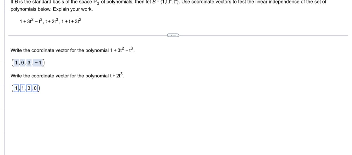 If B is the standard basis of the space P3 of polynomials, then let B = {1,t,t^,tº). Use coordinate vectors to test the linear independence of the set of
polynomials below. Explain your work.
1+31²-1³, t+21³, 1+t+31²
Write the coordinate vector for the polynomial 1 + 3t² - 1³.
(1,0,3,-1)
Write the coordinate vector for the polynomial t + 2t³.
(1.1.3.0)
←