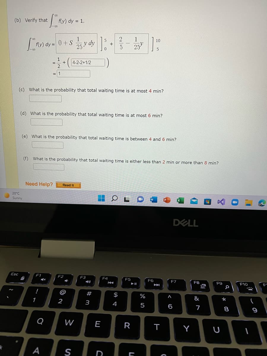 (b) Verify that
f(y) dy = 1.
1
10
25 y dy
f(y) dy = 0 + S
1
4-2-2+1/2
2
= 1
(c) What is the probability that total waiting time is at most 4 min?
(d) What is the probability that total waiting time is at most 6 min?
(e) What is the probability that total waiting time is between 4 and 6 min?
(f)
What is the probability that total waiting time is either less than 2 min or more than 8 min?
Need Help?
Read It
20°C
Sunny
DELL
Esc
F1
F2
F3
F4
F5
F6
F7
F8
F9
F10
II
!
@
#
$
%
&
*
1
2
3
4
5
6
7
8
9
W
E
R
Y
A
D
