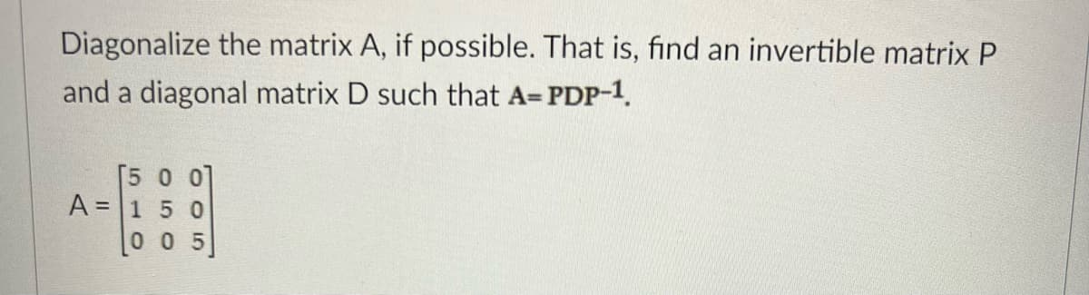 Diagonalize the matrix A, if possible. That is, find an invertible matrix P
and a diagonal matrix D such that A= PDP-1.
[5 0 0]
A = 1 50
0 0 5