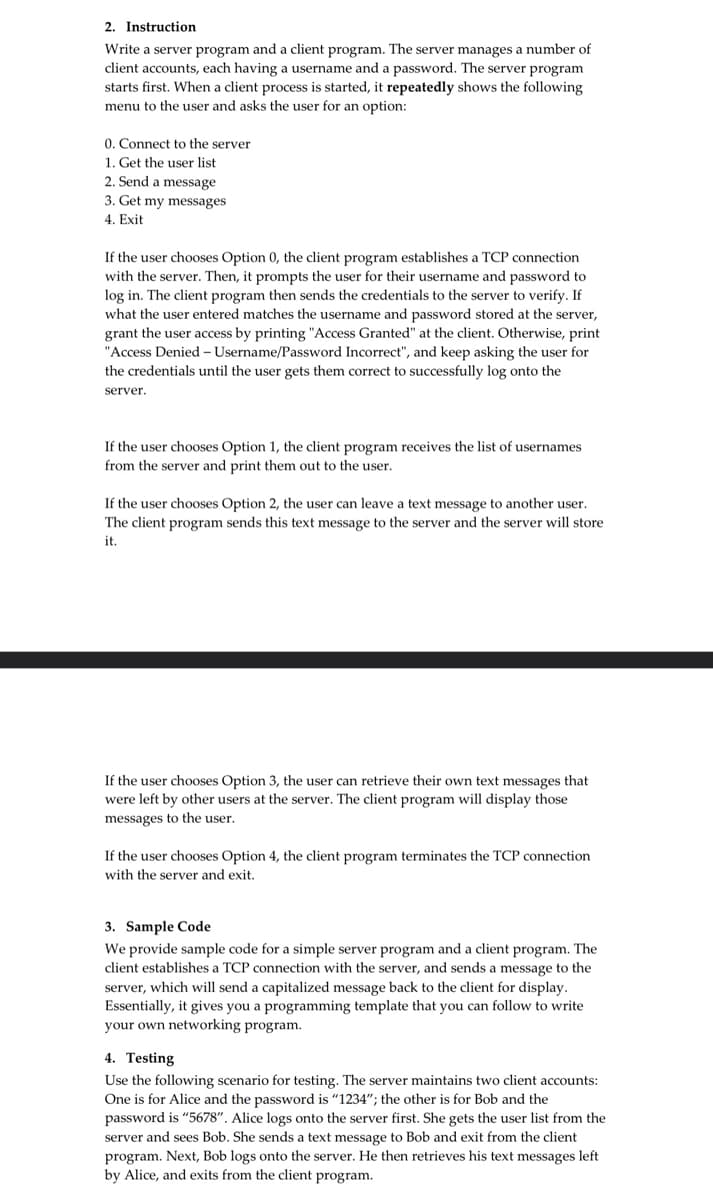 2. Instruction
Write a server program and a client program. The server manages a number of
client accounts, each having a username and a password. The server program
starts first. When a client process is started, it repeatedly shows the following
menu to the user and asks the user for an option:
0. Connect to the server
1. Get the user list
2. Send a message
3. Get my messages
4. Exit
If the user chooses Option 0, the client program establishes a TCP connection
with the server. Then, it prompts the user for their username and password to
log in. The client program then sends the credentials to the server to verify. If
what the user entered matches the username and password stored at the server,
grant the user access by printing "Access Granted" at the client. Otherwise, print
"Access Denied - Username/Password Incorrect", and keep asking the user for
the credentials until the user gets them correct to successfully log onto the
server.
If the user chooses Option 1, the client program receives the list of usernames
from the server and print them out to the user.
If the user chooses Option 2, the user can leave text message to another user.
The client program sends this text message to the server and the server will store
it.
If the user chooses Option 3, the user can retrieve their own text messages that
were left by other users at the server. The client program will display those
messages to the user.
If the user chooses Option 4, the client program terminates the TCP connection
with the server and exit.
3. Sample Code
We provide sample code for a simple server program and a client program. The
client establishes a TCP connection with the server, and sends a message to the
server, which will send a capitalized message back to the client for display.
Essentially, it gives you a programming template that you can follow to write
your own networking program.
4. Testing
Use the following scenario for testing. The server maintains two client accounts:
One is for Alice and the password is "1234"; the other is Bob and the
password is "5678". Alice logs onto the server first. She gets the user list from the
server and sees Bob. She sends a text message to Bob and exit from the client
program. Next, Bob logs onto the server. He then retrieves his text messages left
by Alice, and exits from the client program.