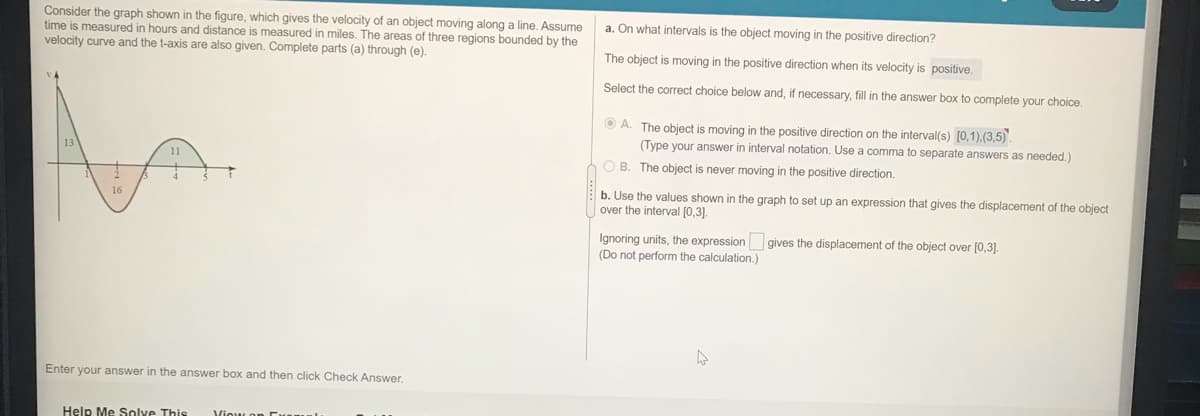 Consider the graph shown in the figure, which gives the velocity of an object moving along a line. Assume
time is measured in hours and distance is measured in miles. The areas of three regions bounded by the
velocity curve and the t-axis are also given. Complete parts (a) through (e).
a. On what intervals is the object moving in the positive direction?
The object is moving in the positive direction when its velocity is positive.
Select the correct choice below and, if necessary, fill in the answer box to complete your choice.
O A. The object is moving in the positive direction on the interval(s) [0,1),(3,5).
(Type your answer
interval notation. Use
comma to separate answers as needed.)
O B. The object is never moving in the positive direction.
b. Use the values shown in the graph to set up an expression that gives the displacement of the object
16
over the interval [0,31.
Ignoring units, the expression
(Do not perform the calculation.)
gives the displacement of the object over (0,3].
Enter your answer in the answer box and then click Check Answer.
Help Me Solve This
