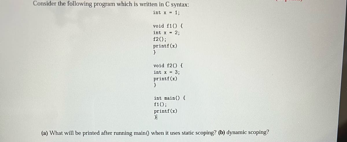 Consider the following program which is written in C syntax:
int x = 1;
void f1() {
int x = 2;
f2();
printf(x)
}
void f2() {
int x = 3;
printf(x)
}
int main() {
f1();
printf (x)
}
(a) What will be printed after running main () when it uses static scoping? (b) dynamic scoping?