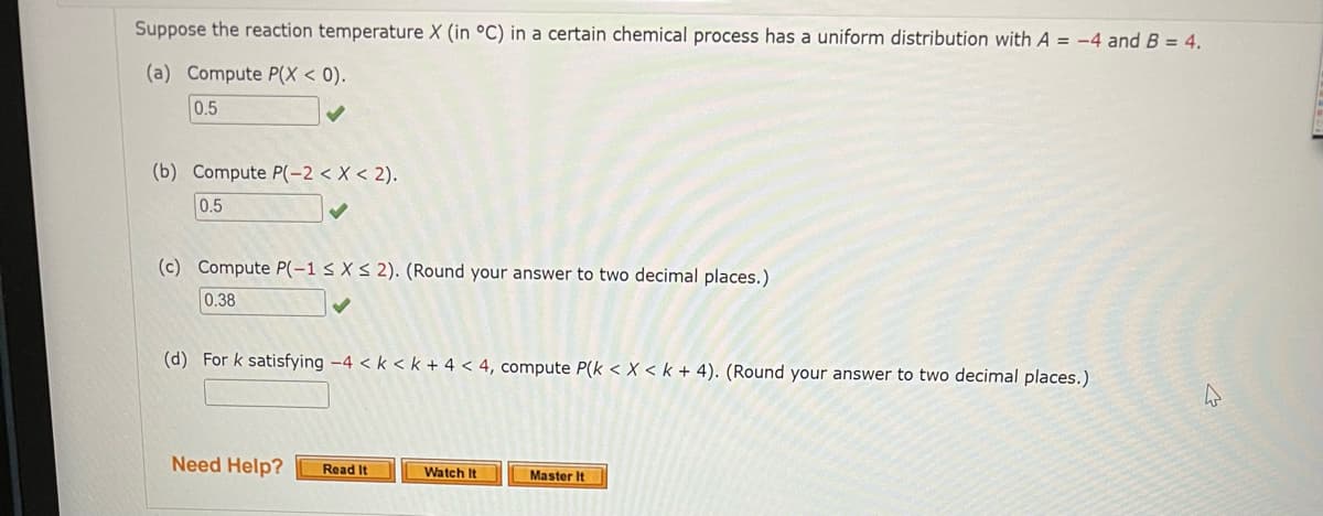 Suppose the reaction temperature X (in °C) in a certain chemical process has a uniform distribution with A = -4 and B = 4.
(a) Compute P(X < 0).
0.5
(b) Compute P(-2 < X < 2).
0.5
(c) Compute P(-1 s X < 2). (Round your answer to two decimal places.)
0.38
(d) For k satisfying -4 < k < k + 4 < 4, compute P(k < X < k + 4). (Round your answer to two decimal places.)
Need Help?
Read It
Watch It
Master It
