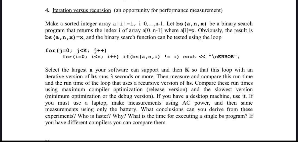 4. Iteration versus recursion (an opportunity for performance measurement)
Make a sorted integer array a[i]=i, i=0,...,n-1. Let bs (a,n,x) be a binary search
program that returns the index i of array a[0..n-1] where a[i]=x. Obviously, the result is
bs (a,n,x)=x, and the binary search function can be tested using the loop
for(j=0; j<K; j++)
for (i=0; i<n; i++) if(bs (a,n,i) != i) cout << "\nERROR";
Select the largest n your software can support and then K so that this loop with an
iterative version of bs runs 3 seconds or more. Then measure and compare this run time
and the run time of the loop that uses a recursive version of bs. Compare these run times
using maximum compiler optimization (release version) and the slowest version
(minimum optimization or the debug version). If you have a desktop machine, use it. If
you must use a laptop, make measurements using AC power, and then same
measurements using only the battery. What conclusions can you derive from these
experiments? Who is faster? Why? What is the time for executing a single bs program? If
you have different compilers you can compare them.