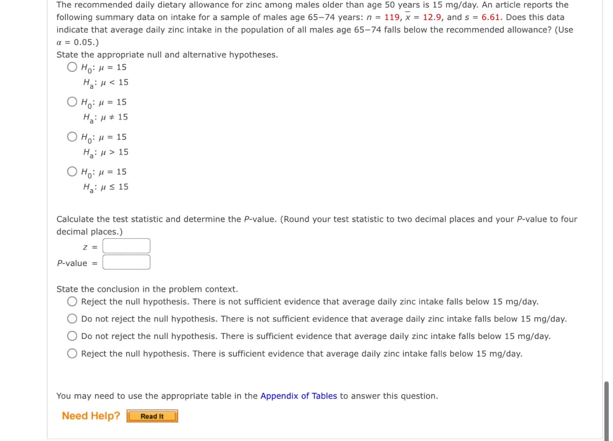 The recommended daily dietary allowance for zinc among males older than age 50 years is 15 mg/day. An article reports the
following summary data on intake for a sample of males age 65–74 years: n = 119, x = 12.9, and s = 6.61. Does this data
indicate that average daily zinc intake in the population of all males age 65–-74 falls below the recommended allowance? (Use
a = 0.05.)
State the appropriate null and alternative hypotheses.
Ο H): μ 15
HaiH< 15
Ο H9: μ- 15
Hai H # 15
O Ho: H = 15
H: u > 15
O HoiH= 15
Ha:Hs 15
Calculate the test statistic and determine the P-value. (Round your test statistic to two decimal places and your P-value to four
decimal places.)
z =
P-value =
State the conclusion in the problem context.
O Reject the null hypothesis. There is not sufficient evidence that average daily zinc intake falls below 15 mg/day.
O Do not reject the null hypothesis. There is not sufficient evidence that average daily zinc intake falls below 15 mg/day.
O Do not reject the null hypothesis. There is sufficient evidence that average daily zinc intake falls below 15 mg/day.
Reject the null hypothesis. There is sufficient evidence that average daily zinc intake falls below 15 mg/day.
You may need to use the appropriate table in the Appendix of Tables to answer this question.
Need Help?
Read It
