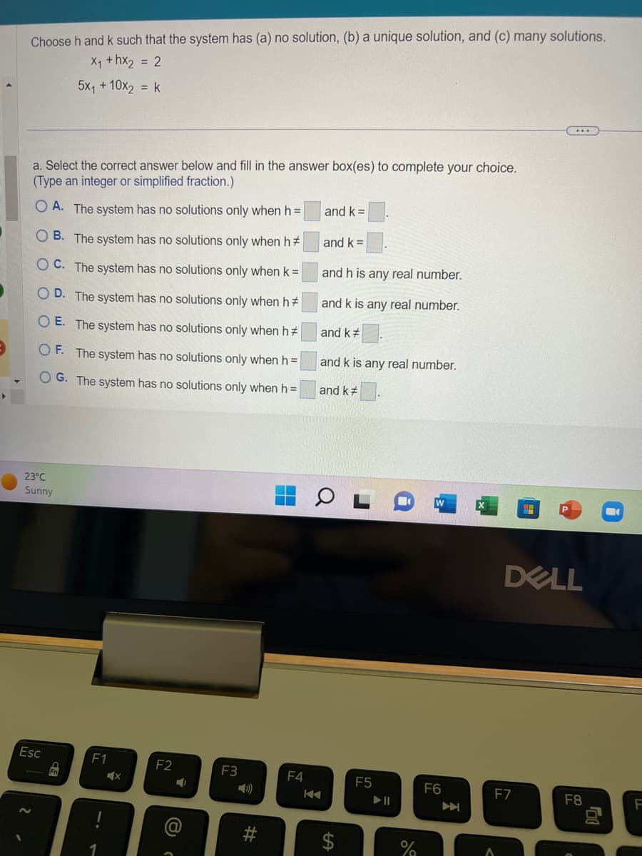 Choose h and k such that the system has (a) no solution, (b) a unique solution, and (c) many solutions.
X₁ +hx₂ = 2
5x₁ + 10x₂ = k
a. Select the correct answer below and fill in the answer box(es) to complete your choice.
(Type an integer or simplified fraction.)
OA. The system has no solutions only when h =
OB. The system has no solutions only when h
OC. The system has no solutions only when k =
OD. The system has no solutions only when h
OE. The system has no solutions only when h
OF. The system has no solutions only when h =
OG. The system has no solutions only when h =
23°C
Sunny
Esc
Fo
F1
X
F2
➡
8
F3
#
F4
and k=
and k =
and h is any real number.
and k is any real number.
and k#
and k is any real number.
and k
0
LA
F5
▶ ||
%
F6
...
DELL
F7
F8
30
F