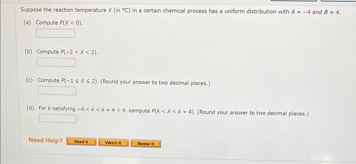 Suppose the reaction temperature X (in °C) in a certain chemical process has a uniform distribution with A = -4 and B = 4.
(a) Compute P(X < 0).
(b) Compute P(-2 < X < 2).
(c) Compute P(-1 s X S 2). (Round your answer to two decimal places.)
(d) For k satisfying -4 < k <k + 4 < 4, compute P(k < X < k + 4). (Round your answer to two decimal places.)
Need Help?
Read It
Watch It
Master It
